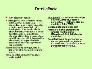 Inteligência Objecto/Objectivo A inteligência vem do termo latino  intelligentia , e significa a capacidade que temos em captar o meio e compreendê-lo. A inteligência é a capacidade de enfrentar situações novas e de se adaptar a elas de uma forma rápida e eficiente; é a capacidade de utilizar, com eficácia conceitos abstractos; é a capacidade de fazer relacionações e aprender rapidamente  Possibilidade de inteligir, isto é, captar os objectos do meio para que se possa adaptar a um determinado meio social. Inteligência  – Conceito – distinção entre Int. prática, social e conceptual – Instrumentos de medida – Q.I. - WAIS Composição da inteligência Análise factorial (Spearman) Análise multifactorial (Thurstone) As inteligências múltiplas Caracterização do pensamento convergente e divergente – Criatividade. Características da personalidade criativa.  