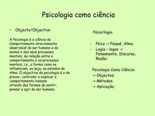 Psicologia como ciência Objecto/Objectivo A Psicologia é a ciência do  Comportamento directamente observável do ser humano e do animal e dos seus processos mentais, da relação entre o comportamento e os processos mentais, i.e., a forma como se influenciam, ou seja, os estados de Alma. O objectivo da psicologia é o de prever, controlar e explicar o comportamento humano através das formas de sentir, pensar e agir do ser humano. Psico/logia Psico -> Psiqué, Alma; Logia – logos -> Pensamento, Discurso, Razão; Psicologia Como Ciência: -> Objectos; -> Métodos; -> Aplicação; 