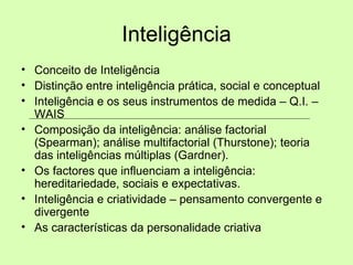 Inteligência Conceito de Inteligência Distinção entre inteligência prática, social e conceptual Inteligência e os seus instrumentos de medida – Q.I. – WAIS Composição da inteligência: análise factorial (Spearman); análise multifactorial (Thurstone); teoria das inteligências múltiplas (Gardner). Os factores que influenciam a inteligência: hereditariedade, sociais e expectativas. Inteligência e criatividade – pensamento convergente e divergente As características da personalidade criativa 