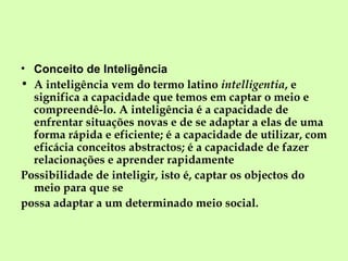 Conceito de Inteligência A inteligência vem do termo latino  intelligentia , e significa a capacidade que temos em captar o meio e compreendê-lo. A inteligência é a capacidade de enfrentar situações novas e de se adaptar a elas de uma forma rápida e eficiente; é a capacidade de utilizar, com eficácia conceitos abstractos; é a capacidade de fazer relacionações e aprender rapidamente  Possibilidade de inteligir, isto é, captar os objectos do meio para que se possa adaptar a um determinado meio social. 