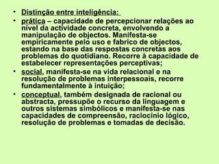 Distinção entre inteligência:  prática  – capacidade de percepcionar relações ao nível da actividade concreta, envolvendo a manipulação de objectos. Manifesta-se empiricamente pelo uso e fabrico de objectos, estando na base das respostas concretas aos problemas do quotidiano. Recorre à capacidade de estabelecer representações perceptivas;  social , manifesta-se na vida relacional e na resolução de problemas interpessoais, recorre fundamentalmente à intuição;  conceptual , também designada de racional ou abstracta, pressupõe o recurso da linguagem e outros sistemas simbólicos e manifesta-se nas capacidades de compreensão, raciocínio lógico, resolução de problemas e tomadas de decisão. 