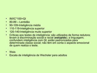 IM/IC*100=QI 80-89 – Lentidão 90-109-Inteligência média 110-119-Inteligência superior 120-140-Inteligência muito superior Críticas aos testes de inteligência: são utilizados de forma redutora; levam à discriminação social e racial ( estúpido ); a linguagem; confundem inteligência com QI; estão padronizados para determinada classe social; não têm em conta o aspecto emocional de quem realiza o teste.  Wais Escala de inteligência de Wechsler para adultos 