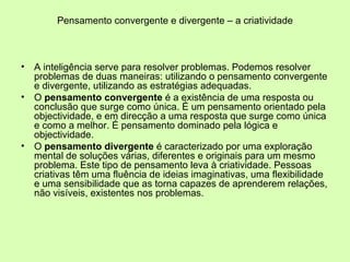 Pensamento convergente e divergente – a criatividade A inteligência serve para resolver problemas. Podemos resolver problemas de duas maneiras: utilizando o pensamento convergente e divergente, utilizando as estratégias adequadas. O  pensamento convergente  é a existência de uma resposta ou conclusão que surge como única. É um pensamento orientado pela objectividade, e em direcção a uma resposta que surge como única e como a melhor. É pensamento dominado pela lógica e objectividade. O  pensamento divergente  é caracterizado por uma exploração mental de soluções várias, diferentes e originais para um mesmo problema. Este tipo de pensamento leva à criatividade. Pessoas criativas têm uma fluência de ideias imaginativas, uma flexibilidade e uma sensibilidade que as torna capazes de aprenderem relações, não visíveis, existentes nos problemas.  