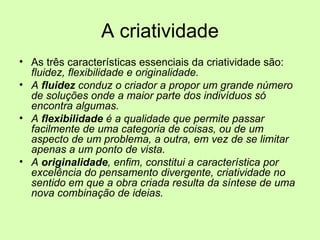 A criatividade As três características essenciais da criatividade são:  fluidez, flexibilidade e originalidade.  A  fluidez  conduz o criador a propor um grande número de soluções onde a maior parte dos indivíduos só encontra algumas.  A  flexibilidade  é a qualidade que permite passar facilmente de uma categoria de coisas, ou de um aspecto de um problema, a outra, em vez de se limitar apenas a um ponto de vista.  A  originalidade , enfim, constitui a característica por excelência do pensamento divergente, criatividade no sentido em que a obra criada resulta da síntese de uma nova combinação de ideias. 