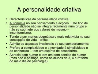 A personalidade criativa Características da personalidade criativa: Autonomia  no seu pensamento e acções. Este tipo de personalidade não se integra facilmente num grupo e não se submete aos valores do mesmo – inconformismo.  Tende a ser  menos dogmática  e mais relativista na sua concepção de vida - crítica.  Admite os aspectos  irracionais  do seu comportamento; Prefere a complexidade  e a novidade à simplicidade e ao conhecido – tem um espírito de descoberta.  Aprecia  bom humor  e tem um bom sentido de humor (mas não é palhaço, como os alunos da 3, 4 e 5ª feira do meio dia de psicologia).  