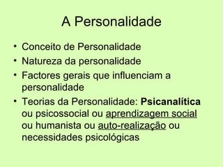 A Personalidade Conceito de Personalidade Natureza da personalidade Factores gerais que influenciam a personalidade Teorias da Personalidade:  Psicanalítica  ou psicossocial ou  aprendizagem social  ou humanista ou  auto-realização  ou necessidades psicológicas 