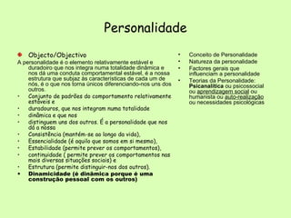Personalidade Objecto/Objectivo A personalidade é o elemento relativamente estável e duradoiro que nos integra numa totalidade dinâmica e nos dá uma conduta comportamental estável, é a nossa estrutura que subjaz às características de cada um de nós, é o que nos torna únicos diferenciando-nos uns dos outros. Conjunto de padrões do comportamento relativamente estáveis e duradouros, que nos integram numa totalidade  dinâmica e que nos distinguem uns dos outros. É a personalidade que nos dá a nossa  Consistência (mantém-se ao longo da vida),  Essencialidade (é aquilo que somos em si mesmo),  Estabilidade (permite prever os comportamentos),  continuidade ( permite prever os comportamentos nas mais diversas situações sociais) e  Estrutura (permite distinguir-nos dos outros).  Dinamicidade (é dinâmica porque é uma construção pessoal com os outros)  Conceito de Personalidade Natureza da personalidade Factores gerais que influenciam a personalidade Teorias da Personalidade:  Psicanalítica  ou psicossocial ou  aprendizagem social  ou humanista ou  auto-realização  ou necessidades psicológicas 