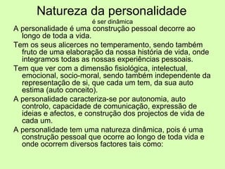 Natureza da personalidade   é ser dinâmica A personalidade é uma construção pessoal decorre ao longo de toda a vida. Tem os seus alicerces no temperamento, sendo também fruto de uma elaboração da nossa história de vida, onde integramos todas as nossas experiências pessoais. Tem que ver com a dimensão fisiológica, intelectual, emocional, socio-moral, sendo também independente da representação de si, que cada um tem, da sua auto estima (auto conceito).  A personalidade caracteriza-se por autonomia, auto controlo, capacidade de comunicação, expressão de ideias e afectos, e construção dos projectos de vida de cada um.  A personalidade tem uma natureza dinâmica, pois é uma construção pessoal que ocorre ao longo de toda vida e onde ocorrem diversos factores tais como: 
