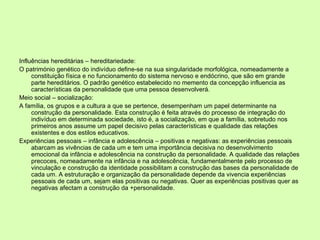Influências hereditárias – hereditariedade: O património genético do indivíduo define-se na sua singularidade morfológica, nomeadamente a constituição física e no funcionamento do sistema nervoso e endócrino, que são em grande parte hereditários. O padrão genético estabelecido no memento da concepção influencia as características da personalidade que uma pessoa desenvolverá.  Meio social – socialização: A família, os grupos e a cultura a que se pertence, desempenham um papel determinante na construção da personalidade. Esta construção é feita através do processo de integração do indivíduo em determinada sociedade, isto é, a socialização, em que a família, sobretudo nos primeiros anos assume um papel decisivo pelas características e qualidade das relações existentes e dos estilos educativos.  Experiências pessoais – infância e adolescência – positivas e negativas: as experiências pessoais abarcam as vivências de cada um e tem uma importância decisiva no desenvolvimento emocional da infância e adolescência na construção da personalidade. A qualidade das relações precoces, nomeadamente na infância e na adolescência, fundamentalmente pelo processo de vinculação e construção da identidade possibilitam a construção das bases da personalidade de cada um. A estruturação e organização da personalidade depende da vivencia experiências pessoais de cada um, sejam elas positivas ou negativas. Quer as experiências positivas quer as negativas afectam a construção da +personalidade.  