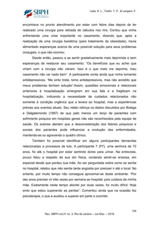 Leite, K. L., Yoshii, T. P., & Langaro, F.
encontrava no pronto atendimento por estar com febre dias depois de ter
realizado uma cirurgia para retirada de cálculos nos rins. Contou que vinha
enfrentando uma crise importante no casamento, dizendo que, após a
realização de uma cirurgia bariátrica (para tratamento da obesidade), havia
alimentado esperanças acerca de uma possível solução para seus problemas
conjugais, o que não ocorreu.
Desde então, passou a se sentir gradativamente mais deprimida e sem
esperanças de restaurar seu casamento: “Os benefícios que eu achei que
viriam com a cirurgia não vieram. Isso é o que mais me deprime, meu
casamento não vai nada bem”. A participante conta ainda que vinha tomando
antidepressivos. “Me sinto triste, tomo antidepressivos, mas não acredito que
meus problemas tenham solução”.Assim, questões emocionais e relacionais
anteriores à hospitalização emergiram em sua fala e a fragilizam na
hospitalização, indicando a necessidade de cuidados relacionados não
somente à condição orgânica que a levara ao hospital, mas a experiências
prévias aos eventos atuais. Seu relato reforça os dados discutidos por Botega
e Dalgalarrondo (1997) de que pelo menos um terço de pacientes com
sofrimento psíquico em hospitais gerais não são reconhecidos pela equipe de
saúde. Os autores alertam que a desconsideração dos fatores psíquicos e
sociais dos pacientes pode influenciar a evolução das enfermidades,
mantendo-as ou agravando o quadro clínico.
Também foi possível identificar em alguns participantes demandas
relacionadas a processos de luto. A participante 7 (P7), uma senhora de 72
anos, foi até o hospital por estar sentindo dores para urinar. Na entrevista,
pouco falou a respeito de sua dor física, contando sentir-se ansiosa, em
especial desde que perdeu sua mãe. Ao ser perguntada sobre como se sentia
no hospital, relatou que não sentia tanta angústia por precisar ir até o local. No
entanto, por muito tempo não conseguia aproximar-se deste ambiente: “Por
dez anos precisei vir três vezes por semana ao hospital, pois cuidava da minha
mãe. Exatamente neste tempo abortei por duas vezes, foi muito difícil. Hoje
sinto que estou superando as perdas”. Comentou ainda que na ocasião fez
psicoterapia, o que a auxiliou a superar em parte o ocorrido.
154
Rev. SBPH vol.21 no. 2, Rio de Janeiro – Jul./Dez. – 2018
 