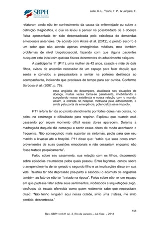 Leite, K. L., Yoshii, T. P., & Langaro, F.
relataram ainda não ter conhecimento da causa da enfermidade ou sobre a
definição diagnóstica, o que os levou a pensar na possibilidade de a doença
física apresentada ter sido desencadeada pela existência de demandas
emocionais anteriores. De acordo com Arrais et al. (2012), o pronto socorro é
um setor que não atende apenas emergências médicas, mas também
problemas de nível biopsicossocial, fazendo com que alguns pacientes
busquem este local com queixas físicas decorrentes do adoecimento psíquico.
A participante 11 (P11), uma mulher de 42 anos, casada e mãe de dois
filhos, avisou de antemão necessitar de um espaço para falar daquilo que
sentia e convidou a pesquisadora a sentar na poltrona destinada ao
acompanhante, indicando que precisava de tempo para ser ouvida. Conforme
Barbosa et al. (2007, p. 76):
essa angústia do desamparo, atualizada nas situações de
doença, muitas vezes torna-se paralisante, imobilizando e
congelando nossa existência e nossa relação com o mundo.
Assim, a entrada no hospital, motivada pelo adoecimento, e
ainda pela porta da emergência, potencializa esse impacto.
P11 referiu ter ido ao pronto atendimento por fortes dores nas costas, no
peito, no estômago e dificuldade para respirar. Explicou que quando está
passando por algum momento difícil essas dores aparecem. Durante a
madrugada daquele dia começou a sentir essas dores de modo acentuado e
frequente. Não conseguindo mais suportar os sintomas, pediu para que seu
marido a levasse até o hospital. P11 disse que: “sabia que suas dores eram
provenientes de suas questões emocionais e não cessariam enquanto não
fosse tratada psiquicamente”.
Falou sobre seu casamento, sua relação com os filhos, discorrendo
sobre episódios traumáticos pelos quais passou. Entre lágrimas, contou sobre
o arrependimento de ter gerado o segundo filho e as implicações disso em sua
vida. Relatou ter tido depressão pós-parto e associou o acúmulo de angústias
também ao fato de não ter “tratado na época”. Falou sobre não ter um espaço
em que pudesse falar sobre seus sentimentos, incômodos e inquietações; logo,
desfrutou da escuta oferecida como quem realmente sabe que necessitava
disso: “Não tenho ninguém aqui nessa cidade, sinto uma tristeza, me sinto
perdida, desnorteada.”
158
Rev. SBPH vol.21 no. 2, Rio de Janeiro – Jul./Dez. – 2018
 