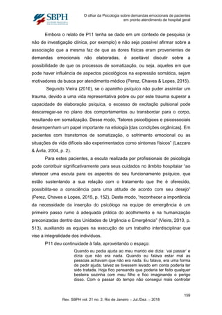O olhar da Psicologia sobre demandas emocionais de pacientes
em pronto atendimento de hospital geral
Embora o relato de P11 tenha se dado em um contexto de pesquisa (e
não de investigação clínica, por exemplo) e não seja possível afirmar sobre a
associação que a mesma faz de que as dores físicas eram provenientes de
demandas emocionais não elaboradas, é aceitável discutir sobre a
possibilidade de que os processos de somatização, ou seja, aqueles em que
pode haver influência de aspectos psicológicos na expressão somática, sejam
motivadores da busca por atendimento médico (Perez, Chaves & Lopes, 2015).
Segundo Vieira (2010), se o aparelho psíquico não puder assimilar um
trauma, devido a uma vida representativa pobre ou por este trauma superar a
capacidade de elaboração psíquica, o excesso de excitação pulsional pode
descarregar-se no plano dos comportamentos ou transbordar para o corpo,
resultando em somatização. Desse modo, “fatores psicológicos e psicossociais
desempenham um papel importante na etiologia [das condições orgânicas]. Em
pacientes com transtornos de somatização, o sofrimento emocional ou as
situações de vida difíceis são experimentados como sintomas físicos” (Lazzaro
& Ávila, 2004, p. 2).
Para estes pacientes, a escuta realizada por profissionais de psicologia
pode contribuir significativamente para seus cuidados no âmbito hospitalar “ao
oferecer uma escuta para os aspectos do seu funcionamento psíquico, que
estão sustentando a sua relação com o tratamento que lhe é oferecido,
possibilita-se a consciência para uma atitude de acordo com seu desejo”
(Perez, Chaves e Lopes, 2015, p. 152). Deste modo, “reconhecer a importância
da necessidade da inserção do psicólogo na equipe de emergência é um
primeiro passo rumo à adequada prática do acolhimento e na humanização
preconizadas dentro das Unidades de Urgência e Emergência” (Vieira, 2010, p.
513), auxiliando as equipes na execução de um trabalho interdisciplinar que
vise a integralidade dos indivíduos.
P11 deu continuidade à fala, aproveitando o espaço:
Quando eu pedia ajuda ao meu marido ele dizia: ‘vai passar’ e
dizia que não era nada. Quando eu falava estar mal as
pessoas achavam que não era nada. Eu falava, era uma forma
de pedir ajuda, talvez se tivessem levado em conta poderia ter
sido tratada. Hoje fico pensando que poderia ter feito qualquer
besteira sozinha com meu filho e fico imaginando o perigo
disso. Com o passar do tempo não consegui mais controlar
159
Rev. SBPH vol. 21 no. 2, Rio de Janeiro – Jul./Dez. – 2018
 