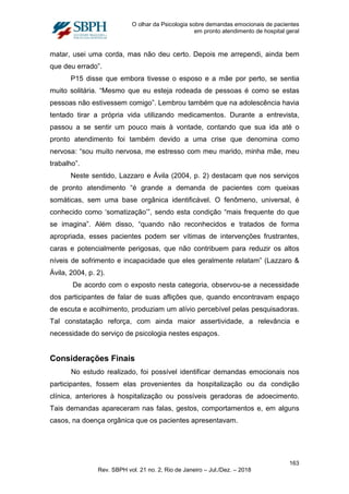 O olhar da Psicologia sobre demandas emocionais de pacientes
em pronto atendimento de hospital geral
matar, usei uma corda, mas não deu certo. Depois me arrependi, ainda bem
que deu errado”.
P15 disse que embora tivesse o esposo e a mãe por perto, se sentia
muito solitária. “Mesmo que eu esteja rodeada de pessoas é como se estas
pessoas não estivessem comigo”. Lembrou também que na adolescência havia
tentado tirar a própria vida utilizando medicamentos. Durante a entrevista,
passou a se sentir um pouco mais à vontade, contando que sua ida até o
pronto atendimento foi também devido a uma crise que denomina como
nervosa: “sou muito nervosa, me estresso com meu marido, minha mãe, meu
trabalho”.
Neste sentido, Lazzaro e Ávila (2004, p. 2) destacam que nos serviços
de pronto atendimento “é grande a demanda de pacientes com queixas
somáticas, sem uma base orgânica identificável. O fenômeno, universal, é
conhecido como ‘somatização’”, sendo esta condição “mais frequente do que
se imagina”. Além disso, “quando não reconhecidos e tratados de forma
apropriada, esses pacientes podem ser vítimas de intervenções frustrantes,
caras e potencialmente perigosas, que não contribuem para reduzir os altos
níveis de sofrimento e incapacidade que eles geralmente relatam” (Lazzaro &
Ávila, 2004, p. 2).
De acordo com o exposto nesta categoria, observou-se a necessidade
dos participantes de falar de suas aflições que, quando encontravam espaço
de escuta e acolhimento, produziam um alívio percebível pelas pesquisadoras.
Tal constatação reforça, com ainda maior assertividade, a relevância e
necessidade do serviço de psicologia nestes espaços.
Considerações Finais
No estudo realizado, foi possível identificar demandas emocionais nos
participantes, fossem elas provenientes da hospitalização ou da condição
clínica, anteriores à hospitalização ou possíveis geradoras de adoecimento.
Tais demandas apareceram nas falas, gestos, comportamentos e, em alguns
casos, na doença orgânica que os pacientes apresentavam.
163
Rev. SBPH vol. 21 no. 2, Rio de Janeiro – Jul./Dez. – 2018
 