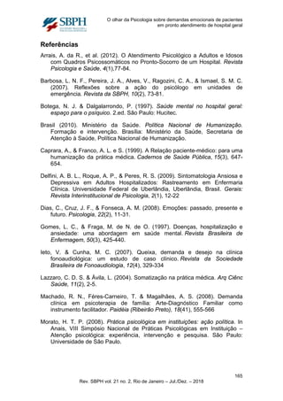 O olhar da Psicologia sobre demandas emocionais de pacientes
em pronto atendimento de hospital geral
Referências
Arrais, A. da R., et al. (2012). O Atendimento Psicológico a Adultos e Idosos
com Quadros Psicossomáticos no Pronto-Socorro de um Hospital. Revista
Psicologia e Saúde, 4(1),77-84.
Barbosa, L. N. F., Pereira, J. A., Alves, V., Ragozini, C. A., & Ismael, S. M. C.
(2007). Reflexões sobre a ação do psicólogo em unidades de
emergência. Revista da SBPH, 10(2), 73-81.
Botega, N. J. & Dalgalarrondo, P. (1997). Saúde mental no hospital geral:
espaço para o psíquico. 2.ed. São Paulo: Hucitec.
Brasil (2010). Ministério da Saúde. Política Nacional de Humanização.
Formação e intervenção. Brasília: Ministério da Saúde, Secretaria de
Atenção à Saúde, Política Nacional de Humanização.
Caprara, A., & Franco, A. L. e S. (1999). A Relação paciente-médico: para uma
humanização da prática médica. Cadernos de Saúde Pública, 15(3), 647-
654.
Delfini, A. B. L., Roque, A. P., & Peres, R. S. (2009). Sintomatologia Ansiosa e
Depressiva em Adultos Hospitalizados: Rastreamento em Enfermaria
Clínica. Universidade Federal de Uberlândia, Uberlândia, Brasil. Gerais:
Revista Interinstitucional de Psicologia, 2(1), 12-22
Dias, C., Cruz, J. F., & Fonseca, A. M. (2008). Emoções: passado, presente e
futuro. Psicologia, 22(2), 11-31.
Gomes, L. C., & Fraga, M. de N. de O. (1997). Doenças, hospitalização e
ansiedade: uma abordagem em saúde mental. Revista Brasileira de
Enfermagem, 50(3), 425-440.
Ieto, V. & Cunha, M. C. (2007). Queixa, demanda e desejo na clínica
fonoaudiológica: um estudo de caso clínico. Revista da Sociedade
Brasileira de Fonoaudiologia, 12(4), 329-334
Lazzaro, C. D. S. & Ávila, L. (2004). Somatização na prática médica. Arq Ciênc
Saúde, 11(2), 2-5.
Machado, R. N., Féres-Carneiro, T. & Magalhães, A. S. (2008). Demanda
clínica em psicoterapia de família: Arte-Diagnóstico Familiar como
instrumento facilitador. Paidéia (Ribeirão Preto), 18(41), 555-566
Morato, H. T. P. (2008). Prática psicológica em instituições: ação política. In
Anais, VIII Simpósio Nacional de Práticas Psicológicas em Instituição –
Atenção psicológica: experiência, intervenção e pesquisa. São Paulo:
Universidade de São Paulo.
165
Rev. SBPH vol. 21 no. 2, Rio de Janeiro – Jul./Dez. – 2018
 