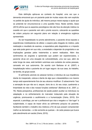 O olhar da Psicologia sobre demandas emocionais de pacientes
em pronto atendimento de hospital geral
Esta definição aplica-se ao contexto do hospital, uma vez que a
demanda emocional que um paciente pode ter muitas vezes não vem explícita
no pedido de ajuda do indivíduo, até mesmo porque nesse espaço a ajuda que
se pretende ter circunscreve-se a uma questão física. Neste sentido, Sassi
(2014) afirma que os aspectos psicológicos não são foco da atenção médica na
ocasião em que o paciente vem até o pronto socorro, colocando as questões
de ordem psíquica em segundo plano em relação à emergência orgânica
apresentada.
Ao ser hospitalizado no pronto atendimento, o paciente vê-se exposto a
experiências mobilizadoras de afetos: a espera pela chegada do médico, pela
realização e resultado de exames, a expectativa pelo diagnóstico e o impacto
que este pode gerar em sua vida, a ansiedade a depender do prognóstico e as
implicações geradas pelos tratamentos a serem realizados. Além dos
sentimentos de angústia e apreensão que podem ser experienciados, o
paciente vê-se em uma situação de vulnerabilidade, uma vez que, além de
estar longe de casa, está também submisso aos cuidados de outras pessoas,
cerceado em sua autonomia. De acordo com Barbosa et al. (2007) a
hospitalização retira o paciente de um lugar seguro: da sua casa, do trabalho,
da família, do grupo social.
O sofrimento advindo do adoecer lembra o indivíduo de sua impotência
diante do inesperado, coloca-o diante de algo que o desestabiliza e ao mesmo
tempo está aparentemente fora de seu alcance modificar. O adoecimento “traz
a sensação de que não se é, sequer, dono de si, do seu corpo, quebrando a
linearidade da vida e das nossas funções cotidianas” (Barbosa et al., 2007, p.
76). Nesta perspectiva, profissionais de saúde podem auxiliar os indivíduos na
adaptação e no enfrentamento do mal-estar instaurado pela situação de
urgência, promovendo o acolhimento e a humanização (Vieira, 2010). Em
especial, o psicólogo, por ser o profissional que visa o resgate e o “dar lugar” à
subjetividade, é capaz de trazer alívio ao sofrimento psíquico do paciente,
facilitando também o trabalho dos médicos a fim de que possam compreender
melhor as demandas – e não somente as queixas – de cada pessoa que busca
pelo atendimento em saúde (Vieira, 2010).
147
Rev. SBPH vol. 21 no. 2, Rio de Janeiro – Jul./Dez. – 2018
 