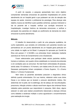 Leite, K. L., Yoshii, T. P., & Langaro, F.
A partir do exposto, a pesquisa apresentada teve como objetivo
compreender demandas emocionais de pacientes hospitalizados em pronto
atendimento de um hospital geral e que pudessem ser alvo de atenção das
equipes de saúde, incluindo o profissional de psicologia. Para alcançar este
objetivo, buscou-se identificar quais questões (sintomas, queixas) motivaram a
ida do paciente até o hospital; verificar sua condição emocional na
hospitalização; investigar histórico de demandas emocionais; e verificar a
percepção dos pacientes em relação ao acolhimento de demanda de ordem
emocional no pronto atendimento.
Método
O trabalho foi desenvolvido a partir de uma pesquisa qualitativa, de
cunho exploratório, que consistiu em entrevistas com pacientes durante sua
permanência em um pronto atendimento de um hospital geral particular em
uma cidade na região sul do Brasil. A pesquisa foi aprovada por Comitê de
Ética sob parecer n° 2.122.898 e as entrevistas foram realizadas mediante
assinatura do Termo de Consentimento Livre e Esclarecido.
Foram selecionados para participar deste estudo pacientes adultos,
homens e mulheres, com quadro clínico estabilizado no momento da entrevista
e em condições para se comunicar. No total foram entrevistadas 29 pessoas,
sendo estas 19 mulheres e 10 homens, com idades entre 24 anos a 83 anos.
Dezesseis participantes tinham completado o Ensino Superior, 12 o Ensino
Médio e 1 o Ensino Fundamental.
Nem todos os pacientes abordados possuíam o diagnóstico clínico
definido quando entrevistados. Em sua maioria, relataram sobre suas dores
físicas e os motivos que os levaram a procurar atendimento médico. Dor
abdominal, dor no peito, dor no estômago, dor de cabeça, dor nas articulações,
pneumonia, infecção urinária e cálculo renal foram alguns dos sintomas físicos
relatados pelos pacientes que responderam à pesquisa. Além disso, alguns
estavam no setor para realizar procedimento relacionado a doenças crônicas
como diabetes e esclerose múltipla e outros aguardavam o encaminhamento
para realização de cirurgia.
148
Rev. SBPH vol.21 no. 2, Rio de Janeiro – Jul./Dez. – 2018
 