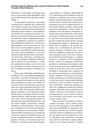 Psicólogo Intensivista: Reﬂexões sobre a Inserção Proﬁssional no Âmbito Hospitalar,
Formação e Prática Proﬁssional.
1235
importância do autocuidado do psicólogo, para
que suas intervenções sejam apropriadas, e para
que sua saúde mental e física não sejam compro-
metidas.
As participantes corroboram o que aﬁrma
a literatura, pois consideram que o ambiente da
UTI é pesado, mexendo com emoções pessoais
e que requer do proﬁssional uma preparação di-
ferenciada para não abalar-se emocionalmente,
mas também não se distanciar a ponto de ser in-
diferente aos pacientes. Destacam a necessidade
do proﬁssional receber acompanhamento psico-
lógico, considerando as situações que enfrenta e
a possibilidade de identiﬁcar-se ou mobilizar-se
demasiadamente com seus pacientes, que tam-
bém ocorre em outros âmbitos da clínica. Acre-
dita-se que a necessidade de cuidados pessoais,
tanto físicos quanto psicológicos, se faz muito
importante diante da prática diária dos proﬁssio-
nais intensivistas. Além disso, o psicólogo deve
encarar uma realidade de trabalho diferente do
qual se preparou em sua formação, e a busca
pelo conhecimento contínuo, assim como a troca
de experiências com outros colegas geram me-
lhores condições de enfrentar as situações com-
plexas.
Dentre tantas diﬁculdades enfrentadas pelo
psicólogo na UTI, a necessidade de adaptação de
sua atuação é uma delas. O tratamento é objeti-
vante e os aspectos psicológicos e sociais, que são
partes importantes do sujeito e que inﬂuem em
sua sobrevivência, são geralmente esquecidos ou
tidos como menos importantes (Palavicini, 1995
em Torres, 2008). Para Simonetti (2004) o aten-
dimento psicológico na UTI apresenta desaﬁos
além de inserir-se na equipe e lidar com a objeti-
vidade do ambiente. Alguns desaﬁos citados pelo
autor seriam o fato de a maioria dos pacientes ali
internados apresentar diﬁculdade para falar, seja
por estarem sedados, inconscientes, confusos,
entubados ou, ainda, deprimidos. O autor sugere
que o psicólogo crie novas formas de linguagem
para se comunicar com estes pacientes. Caiuby e
Andreoli (2005) consideram que o psicólogo não
se deve ater somente à problemática psíquica do
paciente, considerando também as interfaces do
psíquico e do físico. Ao encontro do que traz a
literatura, as psicólogas entrevistadas destacam
a necessidade de se adequar à objetividade da
UTI, especialmente pela velocidade com que as
situações se modiﬁcam neste contexto. Sempre
fechar as questões abertas durante o atendimento
é um dos maiores desaﬁos dessa atuação para as
participantes, pois no dia seguinte pode não ser
mais possível atender ao paciente. Outra questão
citada pelas participantes é buscar sempre in-
formações acerca das doenças e tratamentos e a
maneira como estes podem afetar a saúde mental
do paciente e também para auxiliar aos familia-
res, que muitas vezes buscam toda a informação
possível a respeito da doença. Por ﬁm, a questão
da linguagem psicológica ser diferenciada, pois
fala-se muito do subjetivo e de questões que,
muitas vezes, se diferenciam do que discute o
restante da equipe. Considera-se que a neces-
sidade das adaptações supracitadas provém de
uma discrepância ainda vivida entre a prepara-
ção do proﬁssional da Psicologia e a exigência
da prática no ambiente da UTI. O aprendizado
teórico e técnico nas graduações de Psicologia
geralmente é voltado para uma atividade na qual
se terá um tempo maior para trabalhar questões
subjetivas do paciente, assim como uma maior
facilidade de comunicação com o paciente, em
um setting sem interrupções e com tempo deter-
minado, semelhante ao da clínica convencional.
Porém, acredita-se que o proﬁssional que decide
se inserir nessa área se interessa pela integridade
do paciente, e foca em estudar a interação entre
físico e psicológico, estando mais predisposto a
lidar com as adaptações exigidas pelo ambiente
hospitalar. Além disso, entre as participantes ﬁca
evidente a busca por uma formação a nível de
pós-graduação que vise dar conta de carências
na sua formação e que entendem como exigên-
cias para atuação na área.
Outra característica necessária na prática é
a atuação em equipe, e não de maneira isolada
como na clínica psicológica. Torres (2008) fala
sobre duas possibilidades de atendimento com
os pacientes internados que envolvem a equipe.
O primeiro seriam os atendimentos por solicita-
ção, que podem servir de estímulo para a troca
de informações entre proﬁssionais, encarando
como objeto de intervenção a relação médico-
-paciente e não somente o paciente. O segundo
 