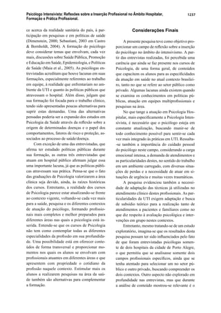 Psicólogo Intensivista: Reﬂexões sobre a Inserção Proﬁssional no Âmbito Hospitalar,
Formação e Prática Proﬁssional.
1237
ce acerca da realidade sanitária do país, à par-
ticipação em pesquisas e em políticas de saúde
(Dimenstein, 2000; Sebastiani, 2003 em Castro
& Bornholdt, 2004). A formação do psicólogo
deve considerar temas que envolvam, cada vez
mais, discussões sobre Saúde Pública, Promoção
e Educação em Saúde, Epidemiologia, e Políticas
de Saúde (Maia et al., 2005). As psicólogas en-
trevistadas acreditam que houve lacunas em suas
formações, especialmente referentes ao trabalho
em equipe, à realidade que enfrentariam no am-
biente da UTI e quanto às políticas públicas que
atravessam o hospital. Além disso, julgam que
sua formação foi focada para o trabalho clínico,
tendo sido apresentadas poucas alternativas para
suprir estas demandas. Uma das alternativas
pensadas poderia ser a expansão dos estudos em
Psicologia da Saúde através da reﬂexão sobre a
origem de determinadas doenças e o papel dos
comportamentos, fatores de risco e proteção, as-
sociados ao processo de saúde/doença.
Com exceção de uma das entrevistadas, que
aﬁrma ter estudado políticas públicas durante
sua formação, as outras três entrevistadas que
atuam em hospital público aﬁrmam julgar essa
uma importante lacuna, já que as políticas públi-
cas atravessam sua prática. Pensa-se que o fato
das graduações de Psicologia valorizarem a área
clínica seja devido, ainda, às raízes históricas
dos cursos. Entretanto, a realidade dos cursos
de Psicologia parece estar atualizando-se frente
ao contexto vigente, voltando-se cada vez mais
para a saúde, pesquisa e os diferentes contextos
de atuação do psicólogo, formando proﬁssio-
nais mais completos e melhor preparados para
diferentes áreas nas quais a psicologia está in-
serida. Entende-se que os cursos de Psicologia
não tem como contemplar todas as diferentes
especialidades da proﬁssão em sua profundida-
de. Uma possibilidade está em oferecer conte-
údos de forma transversal e proporcionar mo-
mentos nos quais os alunos se envolvam com
proﬁssionais atuantes em diferentes áreas e que
apresentem com propriedade o cotidiano da
proﬁssão naquele contexto. Estimular mais os
alunos a realizarem pesquisas na área da saú-
de também são alternativas para complementar
a formação.
Considerações Finais
A presente pesquisa teve como objetivo pro-
porcionar um campo de reﬂexão sobre a inserção
do psicólogo no âmbito do intensivismo. A par-
tir das entrevistas realizadas, foi percebida uma
carência que ainda se faz presente nos cursos de
Psicologia, de uma forma geral, de conteúdos
que capacitem os alunos para as especiﬁcidades
da atuação em saúde no atual contexto brasilei-
ro, tanto no que se refere ao setor público como
privado. Algumas lacunas ainda existem quando
se examina os conhecimentos em políticas pú-
blicas, atuação em equipes multiproﬁssionais e
pesquisas na área.
No que tange a atuação em Psicologia Hos-
pitalar, mais especiﬁcamente a Psicologia Inten-
sivista, é necessário que o psicólogo esteja em
constante atualização, buscando munir-se de
todo conhecimento possível para sentir-se cada
vez mais integrado às práticas em UTI. Ressalta-
-se também a importância do cuidado pessoal
do psicólogo neste campo, considerando a carga
emocional intensa, a demanda de atendimentos e
as particularidades destes, no sentido do trabalho
em um ambiente carregado, com diversas situa-
ções de perdas e a necessidade de atuar em si-
tuações de urgência e muitas vezes traumáticas.
A pesquisa evidenciou também a necessi-
dade de adaptação das técnicas já utilizadas no
atendimento clínico destes proﬁssionais. As par-
ticularidades da UTI exigem adaptação e busca
de subsídio teórico para a realização tanto de
atendimentos a pacientes e familiares como no
que diz respeito à avaliação psicológica e inter-
venções em grupo nestes contextos.
Entretanto, mesmo tratando-se de um estudo
exploratório, imagina-se que os resultados desta
pesquisa possam ter sido inﬂuenciados pelo fato
de que foram entrevistadas psicólogas somen-
te de dois hospitais da cidade de Porto Alegre,
o que permitiu que se analisasse somente dois
campos proﬁssionais especíﬁcos, ainda que se
tenha atentado para selecionar um no setor pú-
blico e outro privado, buscando compreender os
dois contextos. Outro aspecto não explorado em
profundidade nas entrevistas, mas que durante
a análise de conteúdo mostrou-se relevante é o
 