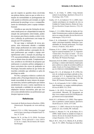 Schneider, A. M., Moreira, M. C.1238
que diz respeito às questões éticas envolvidas
nas práticas diárias, tanto no que se refere às si-
tuações de terminalidade ou prolongamento da
vida, quanto as referentes, por exemplo, ao sigilo
proﬁssional do psicólogo versus o compartilha-
mento de informações junto à equipe multipro-
ﬁssional.
Acredita-se que uma das limitações do pre-
sente estudo possa ser a disparidade do tempo de
atuação das participantes entrevistadas, poden-
do-se pensar, para futuros estudos, avaliar vivên-
cias e reﬂexões de proﬁssionais com tempo de
atuação em UTI semelhantes.
No que tange a realização de novas pes-
quisas, seria interessante abordar a realidade
deste campo proﬁssional em outros estados do
Brasil, ou também analisar a percepção dos de-
mais proﬁssionais que compõe a equipe mul-
tiproﬁssional sobre a inserção do psicólogo na
UTI, suas potencialidades, desaﬁos e intersecção
com as demais áreas da saúde. Complementar a
isso, acredita-se na relevância de pesquisas que
analisassem os projetos político pedagógicos e
bases curriculares dos cursos de graduação em
Psicologia, buscando analisar de que forma são
inseridos conteúdos que subsidiam as ações do
psicólogo na saúde.
Por ﬁm, a pesquisa evidencia a carência de
estudos sobre a Psicologia Intensivista, demons-
trando necessidade de maior número de pesqui-
sas nesta área, inclusive publicações que relatem
atendimentos de casos e outras experiências na
área, mostrando a realidade de sua prática e as
adaptações técnicas necessárias, para que isso
sirva como subsídio teórico aos proﬁssionais que
desejam ingressar na área.
Referências
Associação de Medicina Intensiva Brasileira. (2004).
Humanização. Recuperado em www.amib.org.
br
Andreoli, P. B. A. (1996). Interconsultor: Um papel
possível para o psicólogo no Hospital Geral? Te-
mas, 51, 22-30.
Baptista, M. N., & Dias, R. R. (2010). Psicologia
hospitalar: Teoria aplicações e casos clínicos
(2. ed. rev. e ampl.). Rio de Janeiro, RJ: Guana-
bara Koogan.
Braun, V., & Clarke, V. (2006). Using thematic
analysis in psychology. Qualitative Research in
Psychology, 3(2), 77-101.
Caiuby, A.V. S., & Andreoli, P. B. A. (2005). Inter-
venções psicológicas em situações de crise na
Unidade de Terapia Intensiva. Relato de Casos.
Revista Brasileira Terapia Intensiva, 17(1), 63-
67.
Campos, C. J. G. (2004). Método de Análise de Con-
teúdo: Ferramenta para a análise de dados quali-
tativos no campo da saúde. Revista Brasileira de
Enfermagem, 57(5), 611-615.
Castro, E. K., & Bornholdt, E. (2004). Psicologia da
saúde x psicologia hospitalar: Deﬁnições e pos-
sibilidades de inserção proﬁssional. Psicologia
Ciência e Proﬁssão, 24(3), 48-57.
Chiattone, H. B. C. (2000). A signiﬁcação da Psico-
logia no contexto hospitalar. In V. A. Angerami-
-Camon (Ed.), Psicologia da Saúde – Um novo
signiﬁcado para a prática clínica (pp. 73-165).
São Paulo, SP: Pioneira Psicologia.
Dimenstein, M. D. B. (2000). A cultura proﬁssional do
psicólogo e o ideário individualista: Implicações
para a prática no campo da assistência pública à
saúde. Estudos de Psicologia (Natal), 5, 95-121.
doi:10.1590/S1413-294X2000000100006
Fongaro, M. L. H., & Sebastiani, R. W. (1996). Ro-
teiro de avaliação psicológica aplicada ao hos-
pital geral. In V. A. Angerami-Camon (Ed.), E
a psicologia entrou no hospital (pp. 5-64). São
Paulo, SP: Pioneira Thomson Learning.
Fossi, L. B., & Guareschi, N. M. F. (2004). A psico-
logia hospitalar e as equipes multidisciplinares.
Revista da SBPH, 7(1), 29-43.
Gusmão, L. M. (2012). Psicologia Intensiva: Nova
especialidade. Morumbi, SP. Recuperado em
http://www.redepsi.com.br/2012/05/08/psicolo-
gia-intensiva-nova-especialidade/
Hsieh, H. F., & Shannon, S. E. (2005). Three approa-
ches to qualitative content analysis. Qualitative
Health Research, 15(19), 1277-1288.
Lazzaretti, C. T. (2007). Manual de Psicologia Hos-
pitalar (21. ed.). Curitiba, PR: Uniﬁcado.
Lucchesi, F., Macedo, P. C. M., & De Marco, M. A.
(2008). Saúde mental na unidade de terapia in-
tensiva. Revista da Sociedade Brasileira de Psi-
cologia Hospitalar, 11(1), 19-30.
Maia, E. M. C., Silva, N. G., Martins, R. R., & Sebas-
tiani, R. W. (2005). Psicologia da Saúde-Hos-
 