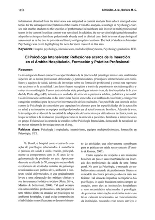 Schneider, A. M., Moreira, M. C.1226
Information obtained from the interviews was subjected to content analysis from which emerged some
topics for the subsequent interpretation of the results. From this analysis, a shortage in Psychology cour-
ses that enables students to the speciﬁcs of performance in healthcare and its role in multi-professional
teams in the current Brazilian context was perceived. In addition, the survey also highlighted the need to
adapt the techniques that these pofessionals already used in clinical care, both in terms of psychological
assessment as in the care to patients and family and group interventions. The lack of studies on Intensive
Psychology was overt, highlighting the need for more research in this area.
Keywords: Hospital psychology, intensive care, multidisciplinary teams, Psychology graduation, ICU.
El Psicólogo Intensivista: Reﬂexiones acerca de la Inserción
en el Ámbito Hospitalario, Formación y Práctica Profesional
Resumen
La investigación buscó conocer las especiﬁcidades de la práctica del psicólogo intensivista, analizando
aspectos de su rutina profesional, diﬁcultades y potencialidades, principales intervenciones con fami-
liares y equipos de salud, además de investigar sobre su formación profesional y como esta repercute
sus acciones en la actualidad. Los datos fueron recogidos a través de cuestionario sociodemográﬁco y
entrevista semidirigida. Fueron entrevistadas siete psicólogas intensivistas, de dos hospitales de la ciu-
dad de Porto Alegre-RS, actuantes en unidades de atención a pacientes adultos, pediátrica y neonatal.
Las informaciones obtenidas en las entrevistas fueron sometidas a un análisis de contenido y emergieron
categorías temáticas para la posterior interpretación de los resultados. Fue percibida una carencia en los
cursos de Psicología de contenidos que capaciten los alumnos para las especiﬁcidades de la actuación
en salud y su inserción en equipos multiprofesionales en el actual contexto brasilero. Además de esto,
la investigación evidenció la necesidad de adaptación de las técnicas ya utilizadas en la clínica, tanto en
lo que se reﬁere a la evaluación psicológica como en la atención a pacientes, familiares e intervenciones
en grupo. Evidenciase la carencia de estudios sobre Psicología Intensivista, destacando la necesidad de
un mayor número de investigaciones en el área.
Palabras clave: Psicología Hospitalaria, intensivismo, equipos multiprofesionales, formación en
Psicología, UCI.
No Brasil, o hospital como cenário de atu-
ação de psicólogos relacionados à assistência
e práticas em saúde é ainda recente, principal-
mente se compararmos com os 53 anos de re-
gulamentação da proﬁssão no país. Aproxima-
damente na década de 70, emergiu a necessidade
e relevância de atividades restritas do psicólogo
relacionadas a um público alvo, ambiente e con-
texto social diferenciados, o que gradualmente
levou a uma adequação das práticas clínicas e
seu instrumental teórico e técnico (Maia, Silva,
Martins & Sebastiani, 2004). Tal qual ocorreu
em outros âmbitos proﬁssionais, esta perspectiva
tem reﬂexo direto na atuação de psicólogos no
ambiente hospitalar, o qual exige competências
e habilidades especíﬁcas para o desenvolvimen-
to de atividades que efetivamente contribuam
para as práticas em saúde neste contexto (Tonet-
to & Gomes, 2007).
Outro aspecto diz respeito a um momento
histórico do país e suas reverberações na inser-
ção dos proﬁssionais da saúde de uma forma
geral. No caso da Psicologia, o mercado de tra-
balho estava saturado de proﬁssionais liberais e
o modelo da clínica privada já não era mais su-
ﬁciente. Tal situação impactou na trajetória dos
psicólogos, os quais buscaram outros campos de
atuação, entre eles as instituições hospitalares
e suas necessidades relacionadas à psicologia.
As primeiras intervenções realizadas neste con-
texto estavam relacionadas ao funcionamento
da instituição, buscando criar novos serviços e
 