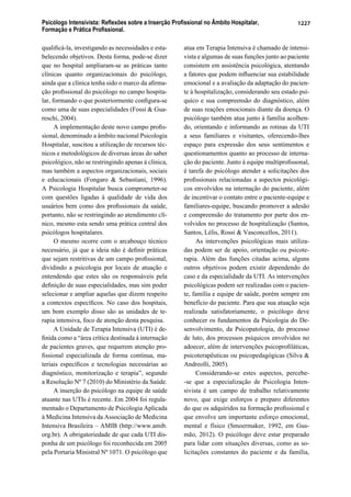 Psicólogo Intensivista: Reﬂexões sobre a Inserção Proﬁssional no Âmbito Hospitalar,
Formação e Prática Proﬁssional.
1227
qualiﬁcá-la, investigando as necessidades e esta-
belecendo objetivos. Desta forma, pode-se dizer
que no hospital ampliaram-se as práticas tanto
clínicas quanto organizacionais do psicólogo,
ainda que a clínica tenha sido o marco da aﬁrma-
ção proﬁssional do psicólogo no campo hospita-
lar, formando o que posteriormente conﬁgura-se
como uma de suas especialidades (Fossi & Gua-
reschi, 2004).
A implementação deste novo campo proﬁs-
sional, denominado a âmbito nacional Psicologia
Hospitalar, suscitou a utilização de recursos téc-
nicos e metodológicos de diversas áreas do saber
psicológico, não se restringindo apenas à clínica,
mas também a aspectos organizacionais, sociais
e educacionais (Fongaro & Sebastiani, 1996).
A Psicologia Hospitalar busca comprometer-se
com questões ligadas à qualidade de vida dos
usuários bem como dos proﬁssionais da saúde,
portanto, não se restringindo ao atendimento clí-
nico, mesmo esta sendo uma prática central dos
psicólogos hospitalares.
O mesmo ocorre com o arcabouço técnico
necessário, já que a ideia não é deﬁnir práticas
que sejam restritivas de um campo proﬁssional,
dividindo a psicologia por locais de atuação e
entendendo que estes são os responsáveis pela
deﬁnição de suas especialidades, mas sim poder
selecionar e ampliar aquelas que dizem respeito
a contextos especíﬁcos. No caso dos hospitais,
um bom exemplo disso são as unidades de te-
rapia intensiva, foco de atenção desta pesquisa.
A Unidade de Terapia Intensiva (UTI) é de-
ﬁnida como a “área crítica destinada à internação
de pacientes graves, que requerem atenção pro-
ﬁssional especializada de forma contínua, ma-
teriais especíﬁcos e tecnologias necessárias ao
diagnóstico, monitorização e terapia”, segundo
a Resolução Nº 7 (2010) do Ministério da Saúde.
A inserção do psicólogo na equipe de saúde
atuante nas UTIs é recente. Em 2004 foi regula-
mentado o Departamento de Psicologia Aplicada
à Medicina Intensiva da Associação de Medicina
Intensiva Brasileira – AMIB (http://www.amib.
org.br). A obrigatoriedade de que cada UTI dis-
ponha de um psicólogo foi reconhecida em 2005
pela Portaria Ministral Nº 1071. O psicólogo que
atua em Terapia Intensiva é chamado de intensi-
vista e algumas de suas funções junto ao paciente
consistem em assistência psicológica, atentando
a fatores que podem inﬂuenciar sua estabilidade
emocional e a avaliação da adaptação do pacien-
te à hospitalização, considerando seu estado psí-
quico e sua compreensão do diagnóstico, além
de suas reações emocionais diante da doença. O
psicólogo também atua junto à família acolhen-
do, orientando e informando as rotinas da UTI
a seus familiares e visitantes, oferecendo-lhes
espaço para expressão dos seus sentimentos e
questionamentos quanto ao processo de interna-
ção do paciente. Junto à equipe multiproﬁssonal,
é tarefa do psicólogo atender a solicitações dos
proﬁssionais relacionadas a aspectos psicológi-
cos envolvidos na internação do paciente, além
de incentivar o contato entre o paciente-equipe e
familiares-equipe, buscando promover a adesão
e compreensão do tratamento por parte dos en-
volvidos no processo de hospitalização (Santos,
Santos, Lélis, Rossi & Vasconcellos, 2011).
As intervenções psicológicas mais utiliza-
das podem ser de apoio, orientação ou psicote-
rapia. Além das funções citadas acima, alguns
outros objetivos podem existir dependendo do
caso e da especialidade da UTI. As intervenções
psicológicas podem ser realizadas com o pacien-
te, família e equipe de saúde, porém sempre em
benefício do paciente. Para que sua atuação seja
realizada satisfatoriamente, o psicólogo deve
conhecer os fundamentos da Psicologia do De-
senvolvimento, da Psicopatologia, do processo
de luto, dos processos psíquicos envolvidos no
adoecer, além de intervenções psicoproﬁláticas,
psicoterapêuticas ou psicopedagógicas (Silva &
Andreolli, 2005).
Considerando-se estes aspectos, percebe-
-se que a especialização de Psicologia Inten-
sivista é um campo de trabalho relativamente
novo, que exige esforços e preparo diferentes
do que os adquiridos na formação proﬁssional e
que envolve um importante esforço emocional,
mental e físico (Smoermaker, 1992, em Gus-
mão, 2012). O psicólogo deve estar preparado
para lidar com situações diversas, como as so-
licitações constantes do paciente e da família,
 