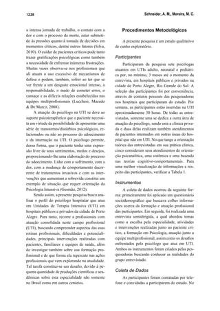 Schneider, A. M., Moreira, M. C.1228
a intensa jornada de trabalho, o contato com a
dor e com o processo da morte, estar submeti-
do às pressões quanto à tomada de decisões em
momentos críticos, dentre outros fatores (Silva,
2010). O cuidar de pacientes críticos pode tanto
trazer gratiﬁcações psicológicas como também
a necessidade de enfrentar inúmeras frustrações.
Muitas vezes observa-se nos proﬁssionais que
ali atuam o uso excessivo de mecanismos de
defesa e podem, também, sofrer ao ter que se
ver frente a um desgaste emocional intenso, a
responsabilidade, o medo de cometer erros, o
cansaço e as difíceis relações estabelecidas nas
equipes multiproﬁssionais (Lucchesi, Macedo
& De Marco, 2008).
A atuação do psicólogo na UTI se deve ao
suporte psicoterapêutico que o paciente necessi-
ta em virtude da possibilidade de apresentar uma
série de transtornos/distúrbios psicológicos, re-
lacionados ou não ao processo do adoecimento
e da internação na UTI. O psicólogo permite,
dessa forma, que o paciente tenha uma expres-
são livre de seus sentimentos, medos e desejos,
proporcionando-lhe uma elaboração do processo
do adoecimento. Lidar com o sofrimento, com a
dor, com a mudança de comportamento decor-
rente de tratamentos invasivos e com as inter-
venções que aumentam a sobrevida constitui um
exemplo de situação que requer orientação da
Psicologia Intensiva (Gusmão, 2012).
Sendo assim, a presente pesquisa busca ana-
lisar o perﬁl do psicólogo hospitalar que atua
em Unidades de Terapia Intensiva (UTI) em
hospitais públicos e privados da cidade de Porto
Alegre. Para tanto, recorre a proﬁssionais com
atuação consolidada neste campo proﬁssional
(UTI), buscando compreender aspectos das suas
rotinas proﬁssionais, diﬁculdades e potenciali-
dades, principais intervenções realizadas com
pacientes, familiares e equipes de saúde, além
de investigar também sobre sua formação pro-
ﬁssional e de que forma ela repercute nas ações
proﬁssionais que vem explorando na atualidade.
Tal tarefa constitui-se um desaﬁo, devido à pe-
quena quantidade de produções cientíﬁcas e aca-
dêmicas sobre esta especialidade não somente
no Brasil como em outros cenários.
Procedimentos Metodológicos
A presente pesquisa é um estudo qualitativo
de cunho exploratório.
Participantes
Participaram da pesquisa sete psicólogas
atuantes em UTIs adulto, neonatal e pediátri-
ca por, no mínimo, 3 meses até o momento da
entrevista, em hospitais públicos e privados na
cidade de Porto Alegre, Rio Grande do Sul. A
seleção das participantes foi por conveniência,
através de contatos pessoais das pesquisadoras
nos hospitais que participaram do estudo. Por
semana, as participantes estão inseridas na UTI
aproximadamente 30 horas. De todas as entre-
vistadas, somente uma se dedica a outra área de
atuação do psicólogo, sendo esta a clínica priva-
da e duas delas realizam também atendimentos
de pacientes internados em outras áreas do hos-
pital que não em UTI. No que tange a orientação
teórica das entrevistadas em sua prática clínica,
cinco consideram seus atendimentos de orienta-
ção psicanalítica, uma sistêmica e uma baseado
nas teorias cognitivo-comportamentais. Para
uma melhor visualização de informações a res-
peito das participantes, veriﬁcar a Tabela 1.
Instrumentos
A coleta de dados ocorreu da seguinte for-
ma: primeiramente foi aplicado um questionário
sociodemográﬁco que buscava colher informa-
ções acerca da formação e atuação proﬁssional
das participantes. Em seguida, foi realizada uma
entrevista semidirigida, a qual abordou temas
como a escolha pela especialidade, atividades
e intervenções realizadas junto ao paciente crí-
tico, a formação em Psicologia, atuação junto a
equipe multiproﬁssional, assim como os desaﬁos
enfrentados pelo psicólogo que atua em UTI.
Ambos os instrumentos foram criados pelas pes-
quisadoras buscando conhecer as realidades do
grupo entrevistado.
Coleta de Dados
As participantes foram contatadas por tele-
fone e convidadas a participarem do estudo. No
 