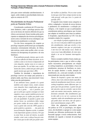 Psicólogo Intensivista: Reﬂexões sobre a Inserção Proﬁssional no Âmbito Hospitalar,
Formação e Prática Proﬁssional.
1231
ções para serem realizadas satisfatoriamente. A
seguir, serão citadas as peculiaridades desta atu-
ação no contexto de UTI.
Peculiaridades da Atuação Proﬁssional
junto ao Paciente Crítico
Considerando o ambiente de UTI como bas-
tante dinâmico, onde o psicólogo precisa utili-
zar-se da técnica de maneira diferente do que na
clínica convencional, foram trazidas pelas parti-
cipantes as adaptações das técnicas psicológicas,
assim como a inclusão de novas estratégias e pa-
râmetros de atendimento e avaliação.
Um dos focos emergentes diz respeito ao
psicólogo enquanto proﬁssional que acompanha
momentos extremamente delicados; de óbitos,
más notícias, assim como acolhe a dor e os sen-
timentos de desesperança do paciente e de seus
familiares:
É um ambiente pesado, intenso, que te colo-
ca ali na reﬂexão do limiar da morte, tu re-
conhece como se tu tivesse te deparando ali
com situações, muitas vezes tu ve como se
fosse um espelho. Tu vai lidar com o sofri-
mento dos outros, então tem que saber que é
aquilo mesmo que quer fazer. (P6)
Também foi abordada a importância do
psicólogo reservar um tempo para preservar a
própria saúde, seja física, seja emocional. Como
relata uma das participantes,
É um ambiente tenso, quando vê a gente
também está sempre tenso, tendo contato
com situações bem complicadas que me-
xem com a gente. . . isso é positivo, por
que eu acho que a gente consegue ser mais
empático, mas a gente também precisa ter
mais tempo pra se cuidar pra poder estar
ali com qualidade. E quando a gente está
muitas horas na assistência falta tempo
pra gente cuidar da nossa saúde e aí às
vezes a gente não está tão 100% quanto a
gente poderia e gostaria. . . . faz parte da
nossa formação, digamos assim, o cuidado
é tão importante quanto a técnica. Por que
tu estar bem, tu estar ali inteira, tu poder
estudar, estar com a cabeça boa pra estu-
dar coisas que tu não sabe pra poder aten-
der melhor as famílias. Pra tu estar assim
tu tem que estar bem contigo mesmo na tua
vida pessoal, acho que isso é o ponto de
partida. (P7)
O segundo tema tratado nessa categoria se
refere a adaptação e inclusão de novas técnicas
e parâmetros de atendimento e avaliação psi-
cológica, e diz respeito ao que as participantes
consideraram práticas psicológicas que tiveram
que adaptar ou modiﬁcar para atuar no ambien-
te hospitalar, especiﬁcamente na UTI. Um dos
exemplos citados foi o seguinte:
. . . em relação à própria urgência das coi-
sas. Às vezes é um pouco difícil essa questão
dos atendimentos, tudo que envolve o tra-
tamento orgânico tem que ser priorizado,
é um risco de vida muitas vezes. Então às
vezes essa é uma diﬁculdade, de estar aten-
dendo e tu vai ter bastante interrupções.
(P2)
Outros exemplos também foram citados pe-
las participantes como o que se refere as adap-
tações necessárias principalmente em relação
ao setting terapêutico, as prioridades e focos do
atendimento, presença de familiares ou mem-
bros da equipe durante a sessão, duração do
atendimento, etc., como por exemplo, no trecho
mencionado por uma das entrevistadas:
Dentro do hospital a gente tem muito da
clínica, mas é um contexto muito especíﬁco,
muito de atendimentos mais breves, com um
setting terapêutico muito diferente que é a
gente que tem que formar, a gente tem que
dar um jeito, seja no corredor, seja no leito
onde tem muitas intervenções, muitos pro-
ﬁssionais entrando. São atendimentos que
tu não sabe se tu vai ver a pessoa no dia
seguinte, então são atendimentos que tu tem
que poder fazer um início, dar um apoio e
fazer um fechamento sempre. (P7)
Além das adaptações necessárias para
sua prática na UTI, os psicólogos, em alguns
casos, são desaﬁados a agregar-se a uma equipe
formada por diferentes proﬁssionais da saúde,
buscando agregar e trocar conhecimentos. Será
abordada em seguida a inserção do psicólogo
nestas equipes.
 