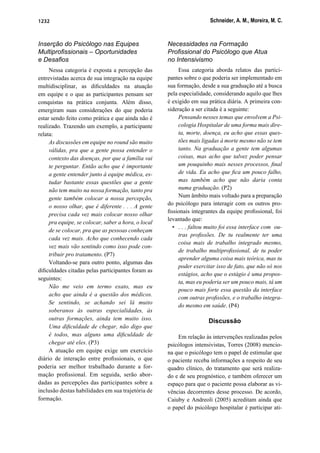 Schneider, A. M., Moreira, M. C.1232
Inserção do Psicólogo nas Equipes
Multiproﬁssionais – Oportunidades
e Desaﬁos
Nessa categoria é exposta a percepção das
entrevistadas acerca de sua integração na equipe
multidisciplinar, as diﬁculdades na atuação
em equipe e o que as participantes pensam ser
conquistas na prática conjunta. Além disso,
emergiram suas considerações do que poderia
estar sendo feito como prática e que ainda não é
realizado. Trazendo um exemplo, a participante
relata:
As discussões em equipe no round são muito
válidas, pra que a gente possa entender o
contexto das doenças, por que a família vai
te perguntar. Então acho que é importante
a gente entender junto à equipe médica, es-
tudar bastante essas questões que a gente
não tem muito na nossa formação, tanto pra
gente também colocar a nossa percepção,
o nosso olhar, que é diferente . . . A gente
precisa cada vez mais colocar nosso olhar
pra equipe, se colocar, saber a hora, o local
de se colocar, pra que as pessoas conheçam
cada vez mais. Acho que conhecendo cada
vez mais vão sentindo como isso pode con-
tribuir pro tratamento. (P7)
Voltando-se para outro ponto, algumas das
diﬁculdades citadas pelas participantes foram as
seguintes:
Não me veio em termo exato, mas eu
acho que ainda é a questão dos médicos.
Se sentindo, se achando sei lá muito
soberanos às outras especialidades, às
outras formações, ainda tem muito isso.
Uma diﬁculdade de chegar, não digo que
é todos, mas alguns uma diﬁculdade de
chegar até eles. (P3)
A atuação em equipe exige um exercício
diário de interação entre proﬁssionais, o que
poderia ser melhor trabalhado durante a for-
mação proﬁssional. Em seguida, serão abor-
dadas as percepções das participantes sobre a
inclusão destas habilidades em sua trajetória de
formação.
Necessidades na Formação
Proﬁssional do Psicólogo que Atua
no Intensivismo
Essa categoria aborda relatos das partici-
pantes sobre o que poderia ser implementado em
sua formação, desde a sua graduação até a busca
pela especialidade, considerando aquilo que lhes
é exigido em sua prática diária. A primeira con-
sideração a ser citada é a seguinte:
Pensando nesses temas que envolvem a Psi-
cologia Hospitalar de uma forma mais dire-
ta, morte, doença, eu acho que essas ques-
tões mais ligadas à morte mesmo não se tem
tanto. Na graduação a gente tem algumas
coisas, mas acho que talvez poder pensar
um pouquinho mais nesses processos, ﬁnal
de vida. Eu acho que ﬁca um pouco falho,
mas também acho que não daria conta
numa graduação. (P2)
Num âmbito mais voltado para a preparação
do psicólogo para interagir com os outros pro-
ﬁssionais integrantes da equipe proﬁssional, foi
levantado que:
• . . . faltou muito foi essa interface com ou-
tras proﬁssões. De tu realmente ter uma
coisa mais de trabalho integrado mesmo,
de trabalho multiproﬁssional, de tu poder
aprender alguma coisa mais teórica, mas tu
poder exercitar isso de fato, que não só nos
estágios, acho que o estágio é uma propos-
ta, mas eu poderia ser um pouco mais, tá um
pouco mais forte essa questão da interface
com outras proﬁssões, e o trabalho integra-
do mesmo em saúde. (P4)
Discussão
Em relação às intervenções realizadas pelos
psicólogos intensivistas, Torres (2008) mencio-
na que o psicólogo tem o papel de estimular que
o paciente receba informações a respeito de seu
quadro clínico, do tratamento que será realiza-
do e de seu prognóstico, e também oferecer um
espaço para que o paciente possa elaborar as vi-
vências decorrentes desse processo. De acordo,
Caiuby e Andreoli (2005) acreditam ainda que
o papel do psicólogo hospitalar é participar ati-
 