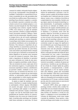 Psicólogo Intensivista: Reﬂexões sobre a Inserção Proﬁssional no Âmbito Hospitalar,
Formação e Prática Proﬁssional.
1233
vamente do cuidado, reforçando funções adapta-
tivas do ego, reassegurando a boa percepção da
realidade e clariﬁcando as características do pa-
ciente, ou episódios de sua vida, que podem estar
envolvidos nos conﬂitos atuais. Dessa maneira, o
psicólogo busca diminuir a angústia e a ansieda-
de, auxiliando o paciente a aumentar seu conhe-
cimento acerca de sua condição psíquica e a en-
frentar a sua atual situação de vida. Outra função
do psicólogo nesse contexto, segundo Andreoli
(1996), seria colocar-se no papel de mediador
entre o paciente, a família e a equipe multiproﬁs-
sional, procurando estimular o diálogo e desfa-
zendo os nós da comunicação. Segundo a autora,
as terapias breves são um recurso amplamente
utilizado pelo psicólogo no contexto hospitalar.
As psicólogas entrevistadas nessa pesquisa rela-
tam práticas semelhantes com as encontradas na
literatura. Elas destacam a importância do psi-
cólogo identiﬁcar as características positivas do
paciente que podem funcionar, de certa forma,
como uma tentativa de proteção frente à situação
de crise para que se fomentem os mecanismos de
defesa adaptativos do paciente nesse momento
no qual eles tornam-se essenciais. Além disso,
citam a importância de identiﬁcar os pacientes
em maior sofrimento em virtude de uma ansie-
dade e/ou angústia exacerbada, e poder oferecer-
-lhes um momento de escuta e apoio para alívio
dos sentimentos negativos. As participantes não
trouxeram experiências relativas a atendimentos
de pacientes sedados, entubados ou em coma.
Pensa-se que, no momento da entrevista, ao se-
rem questionadas a respeito de que intervenções
utilizam, as participantes podem ter entendido
que a pesquisadora se referia àqueles pacientes
em condições de expressar-se verbalmente.
Já quanto ao papel de mediador entre pa-
cientes e familiares e a equipe multiproﬁssional,
as participantes referem algumas diﬁculdades
em assumir este papel. Apesar de acreditarem
que o psicólogo pode agregar à sua prática a
mediação entre paciente e equipe, ou familiares
e equipe, esse tipo de intervenção parece estar
prejudicada por questões relativas ao contexto.
Entende-se que isso ocorra em virtude da reali-
dade vivenciada pelas psicólogas nos hospitais
onde foram realizadas as entrevistas. Os locais
de prática referem às psicólogas um acentuado
número de atendimentos a pacientes e seus fa-
miliares, porém o quadro de psicólogos atuantes
nos hospitais não é suﬁciente para que se possa
abarcar, muitas vezes, a dinâmica envolvida na
complexidade dos casos atendidos, fazendo com
que alguns aspectos da atuação do psicólogo se-
jam predominantes. As participantes acreditam
que deveria ser realizado um trabalho com os
proﬁssionais das equipes multidisciplinares que
reforçasse a importância da comunicação com
os familiares e os pacientes, assim como das
questões subjetivas envolvidas no processo de
hospitalização de uma pessoa. Dessa maneira,
os casos em que se faz necessário uma interven-
ção por parte do psicólogo referente a comuni-
cação paciente/equipe e família/equipe não ne-
cessitariam ocupar um espaço tão signiﬁcativo
nos atendimentos que as psicólogas prestam aos
pacientes e familiares. Ainda que a literatura
mencione como uma das principais estratégias
a psicoterapia breve, o relato das participantes
denota a utilização prioritária da terapia de apoio
e intervenções em crise, sendo a psicoterapia
breve raramente utilizada. A psicoterapia breve,
segundo as participantes, é utilizada no caso do
paciente ﬁcar mais tempo internado na UTI e de-
monstrar necessidade e condições de passar por
esse processo. Acredita-se que essa diferença se
dê em virtude da evolução rápida dos quadros
dos pacientes, e, consequentemente, o atendi-
mento geralmente se faz de maneira pontual,
tanto pela dinâmica, quanto pela necessidade
dos casos atendidos. Além disso, possivelmente
tais estratégias são selecionadas pelas entrevis-
tadas em consequência de sua atuação ser predo-
minantemente na UTI, já que, conforme relatado
por elas, não é de costume atuar em outra área do
hospital que não o intensivismo.
Lazzaretti (2007) aﬁrma que compete ao
psicólogo orientar a família sobre a melhor for-
ma de lidar com essa situação estressante. Torres
(2008) acredita que a intervenção do psicólogo
pode facilitar aos familiares a revisão de seus
papéis e a adaptação às novas necessidades de-
correntes do adoecimento, assim como ocupar
a posição de cuidadores. Nesse quesito, a atua-
ção das psicólogas entrevistadas vai ao encontro
 