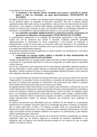 conocimiento si no se produce esa interacción.
5. Si enseñamos a los alumnos buenas estrategias para pensar y aprender lo podrán
aplicar a todos los contenidos con igual aprovechamiento. TOTALMENTE DE
ACUERDO.
El objetivo del docente es enseñar a los alumnos buenas estrategias para pensar y aprender ya que
esto le permitirá aplicar lo aprendido en diferentes situaciones. Para que el alumno aprenda
significativamente debe poder utilizar lo aprendido en todas las áreas de conocimiento de manera
provechosa, y para lograrlo el docente debe emplear metodologías y planes de trabajo teniendo
siempre en cuenta lo que al alumno ya sabe. Los contenidos deben ser presentados resaltando sus
relaciones y vinculándolos al contexto habitual del alumno o a otro contexto significativo.
6. Los contenidos aprendidos significativamente se memorizan en forma comprensiva, lo
que permite su utilización y enriquecimiento. TOTALMENTE DE ACUERDO.
La memorización comprensiva es el resultado del aprendizaje significativo y este aprendizaje
supone una red de relaciones que facilita el recuerdo. Cualquier contenido aprendido
significativamente es memorizado en forma comprensiva y esto permite su utilización y
enriquecimiento, ya que las nuevas ideas se construyen sobre otras anteriores y los contenidos se
entienden por su relación con otros contenidos, por lo que su poder comprensivo se muestra sólido
y se amplia abarcando distintos aspectos.
Todo material aprendido de forma significativa es menos sensible a las interferencias a corto plazo
y mucho más resistente al olvido.
7. Comprender un concepto implica explicar o describir las ideas fundamentales del
mismo. PARCIALMENTE DE ACUERDO.
Aunque comprender bien un concepto implica poder describir las ideas fundamentales del mismo,
lo principal en el aprendizaje significativo a la hora de comprender es el poder aplicar lo aprendido
a otros contextos.
Una de las características más importantes de los conocimientos aprendidos significativamente es
que son funcionales, es decir, pueden aplicarse a situaciones distintas a aquellas en las que se han
aprendido. Cuando se aplican las ideas o conceptos aprendidos significativamente a otros contextos
estos adquieren relaciones, se reestructuran y enriquecen.
3.a- Las intervenciones que promueve el profesor del primer caso para que el tema de la nutrición
“tenga sentido”, es relacionar el tema con sus hábitos y costumbres de alimentación, apoyándose en
que sería un estímulo para presentar la información. Otra intervención que realiza es proponer
varias fuentes informativas para luego cerrar el tema con un debate.
El segundo profesor realiza intervenciones con un objetivo mas eficientista y comenzar de cero con
el tema dando toda la información posible, procurando estructurar minuciosamente los contenidos y
recalcar las relaciones. Elaboró los materiales informativos y utilizó los libros con imágenes. Apeló
poco a las actividades experimentales justificando que llevaban mucho tiempo y proporcionaban
pocos datos. Elaboró él mismo el material con respecto a las dietas y cuando consideró que el tema
estaba suficientemente tratado, los alumnos realizaron una evaluación para comprobar su
asimilación.
El profesor que presenta mas dificultades para esta condición (la del sentido en el aprendizaje
significativo) es el segundo. En primer lugar por la autoimagen que genera al alumno, al conjeturar
que no saben nada sobre el tema, si ni siquiera cuestionó sobre sus conocimientos previos.
Proporcionó mucha información y los chicos asimilaron este contenido mecánicamente sin poder
lograr una relación cercana con hábitos cotidianos con respecto a su alimentación, ya que tampoco
realizó experimentaciones suficientes.
Por lo tanto este profesor posee, en relación con la forma de concebir el aprendizaje, un enfoque
superficial, logró que los alumnos repitieran el contenido de memoria respondiendo a sus
exigencias, pero no lograron una relación pertinente porque no son capaces de crear su propia
opinión con respecto al tema.
 