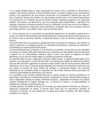 b. La significatividad lógica se logra presentando de manera clara y ordenada la información a
trabajar, cada profesor presenta el tema de distinta forma. El primero indaga en los conocimientos
previos, a las experiencias de cada alumno, recurriendo a las costumbres y hábitos que cada uno
tiene. A partir de allí presenta fuentes a las que pueden consultar, pero se las entrega masivamente
sin estructurarla con el objetivo de que los mismos alumnos sugirieran preguntas y las soluciones
posibles. Esto genera una dificultad ya que este contenido pasa desapercibido y superficial. Sin
embargo, estructura su secuencia temática en un eje vertebrador, en este caso el eje es sus hábitos y
costumbres alimenticios, realizando varias experiencias, recogiendo datos de sus propias vivencias
para luego culminar con un debate sobre lo que es una buena dieta.
4· Si nos guiamos por la concepción de aprendizaje significativo de Ausubel el primer paso a
realizar en el proceso de enseñanza-aprendizaje (dentro de la planeación didáctica del mismo), es el
de conocer tanto la estructura ideativa y mental del alumno, como la estructura cognitiva de los
mismos.
El docente debe tener una perspectiva globalizada frente al proceso de enseñanza, este enfoque se
refiere a acercarse a la realidad, presentar los contenidos de enseñanza resaltando sus relaciones y
vinculándolos al contexto habitual del alumno.
Un reto fundamental para el docente es el de interesar activamente a los alumnos en los contenidos
curriculares; el alumno debe poder relacionar estos contenidos con necesidades reales de aplicación
y además con sus conocimientos anteriores sobre el tema. Este interés se despierta en clases
dinámicas, con un clima de trabajo seguro y confiable que generara el docente.
El contenido debe ser claro, organizado, coherente, deben respetar la significatividad lógica de los
alumnos y ser adecuados a su nivel de desarrollo. La información no debe ser arbitraria ni confusa,
sino que debe ofrecerse siguiendo una secuencia lógica donde cada uno de los aspectos debe tener
coherencia con los otros. El docente puede programar una secuencia de contenidos a partir de un eje
que ordene el proyecto de clase. Desde este enfoque es conveniente plantear una secuencia
espiralada de los contenidos donde se relacionen las ideas desde distintos temas procurando así,
sucesivas oportunidades de elaboración y de relación.
Los contenidos serán dictados promoviendo que el alumno adopte un enfoque profundo en su
aprendizaje, utilizando los conocimientos previos e integrando los nuevos. Desarrollando trabajo en
clase, organizando trabajos en equipo, diseñando proyectos, planteando los objetivos los mismos
alumnos, defendiendo el trabajo realizado, etc., se favorece el interés y la responsabilidad, el
ambiente de confianza, la participación, etc.
Se deben plantear actividades al alcance de los niños, que estos puedan resolverlas con esfuerzo y
dedicación, planteando sus dudas; el docente debe evitar que las experiencias escolares se
conviertan en fracasos. Es muy importante la imagen que brinda el profesor, este debe inspirar
confianza en el alumno.
 