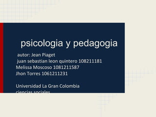 psicologia y pedagogia
 autor: Jean Piaget
 juan sebastian leon quintero 108211181
Melissa Moscoso 1081211587
Jhon Torres 1061211231

Universidad La Gran Colombia
ciencias sociales
 