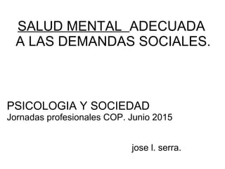 SALUD MENTAL ADECUADA
A LAS DEMANDAS SOCIALES.
PSICOLOGIA Y SOCIEDAD
Jornadas profesionales COP. Junio 2015
jose l. serra.
 
