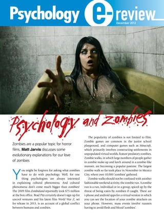 Psychology and zombies
Zombies are a popular topic for horror
films. Matt Jarvis discusses some
evolutionary explanations for our love
of zombies
Y
ou might be forgiven for asking what zombies
have to do with psychology. Well, for one
thing psychologists are always interested
in explaining cultural phenomena. And cultural
phenomena don’t come much bigger than zombies!
The 2009 film Zombieland reportedly took $75 million
at the box office. Brad Pitt certainly doesn’t sign up for
uncool ventures and his latest film World War Z, set
for release in 2013, is an account of a global conflict
between humans and zombies.
The popularity of zombies is not limited to film.
Zombie games are common in the junior school
playground, and computer games such as Minecraft,
which primarily involves constructing settlements in
unpopulated virtual worlds, feature predatory zombies.
Zombie walks, in which large numbers of people gather
in zombie make-up and lurch around in a zombie-like
manner, are becoming a popular pastime. The largest
zombie walk so far took place in November in Mexico
City, where over 10,000 ‘zombies’ gathered.
Zombie walks should not be confused with another
fashionableweekendactivity,thezombierun.Azombie
run is a run, individual or in a group, spiced up by the
threat of being eaten by zombies if caught. There are
i-phone and android apps for a virtual version in which
you can see the location of your zombie attackers on
your phone. However, mass events involve runners
having to avoid flesh and blood ‘zombies’.
ELISANTH/Fotolia
reviewDecember 2012
 