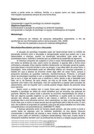 ¹ Bacharelado em Psicologia. Discente. Faculdade Sant’Ana (IESSA). Jessica_regian@hotmail.com
² Bacharelado em Psicologia. Discente. Faculdade Sant’Ana (IESSA). luh_antoni@hotmail.com
³Bacharelado em Psicologia. Discente. Faculdade Sant’Ana (IESSA). jhe_ieq10@hotmail.com
4 Docente do curso Bacharelado em Psicologia. Faculdade Sant’Ana (IESSA). ju-viecheneski@bol.com.br
sendo a ponte entre os médicos, família, e a equipe como um todo, passando
informações necessárias sempre de uma forma ética.
Objetivos Geral:
Compreender o papel do psicólogo no contexto hospitalar.
Objetivos Específicos:
Contextualizar a atuação do psicólogo no ambiente hospitalar;
Compreender a inserção do psicólogo na equipe multidisciplinar do hospital.
Metodologia
Utilizou-se do método de pesquisa bibliográfica exploratória, a fim de
aprofundar-se nas informações sobre o tema proposto. (GIL, 2008)
Para isso foi realizada a busca em materiais bibliográficos.
Resultados/Resultados parciais e discussão
A atuação do psicólogo hospitalar pode ser desenvolvida tanto no âmbito de
prevenção primário (com a educação e reorganização social que podem ser o que
desencadeia a doença), quanto na prevenção secundária (que pode ser na
psicoterapia breve, tratando e evitando que os problemas já existentes se agravem).
O indivíduo enquanto ser subjetivo é único e essa individualidade se apresenta
em todos os âmbitos da vida, assim como no adoecer, é apenas dele a forma como
enfrentará a situação. Estar doente interfere diretamente na interação social do sujeito,
pois este deixa o convívio familiar e com os amigos, o que afeta além do corpo físico, o
psicológico. Uma enfermidade pode ter diferentes efeitos em diversos pacientes, o
estado em que a pessoa se encontra revela algo além do corpo físico, porque o
psiquismo somatiza as questões interiores, transformando-as. Portanto, o principal
dever da psicologia hospitalar é com a subjetividade do paciente. Seu maior objetivo é
dar a voz e o lugar de sujeito que a medicina o retira, dando a ele a liberdade para
falar, de si, da doença, de seus medos, da vida ou da morte. Não dando a esse
paciente uma meta a ser alcançada, mas sim auxiliando-a a passar pelo processo de
adoecimento, sem se importar com o aonde poderá chegar depois de percorrer esse
duro caminho.
Assim como o médico tem o corpo físico para utilizar como ferramenta de
trabalho o psicólogo se utiliza do corpo simbólico que se encontra nas palavras do
paciente. Mesmo em casos onde o paciente se encontra impossibilitado de utilizar a
fala por alguma questão orgânica ou por resistência, o sujeito pode se comunicar
através dos olhares, gestos, escrita e até mesmo o silêncio. A conversa com o
psicólogo não é uma conversa comum, ela é assimétrica, ou seja, uma das partes fala
muito mais que a outra e é essa escuta que dá significado para a fala do outro. E com
isso, ele sustenta as angustias do paciente, para que ele possa trabalhar em cima dela,
ressignificando e compreendendo-as. (SIMONETTI, 2004)
A doença persevera entre os homens desde sempre, ele luta contra a morte e
contra todas as doenças com os métodos existentes na sua época. Deve-se
compreender o significado da doença e seus modos de tratamento dentro de cada
cultura, como cada um enfrenta o dualismo saúde-doença. Para isso, muitas vezes é
necessário trabalhar também com os profissionais do local e a relação equipe-paciente,
 