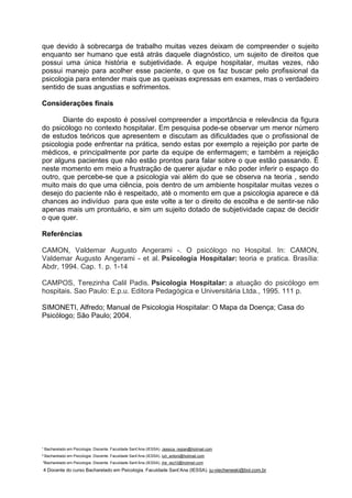 ¹ Bacharelado em Psicologia. Discente. Faculdade Sant’Ana (IESSA). Jessica_regian@hotmail.com
² Bacharelado em Psicologia. Discente. Faculdade Sant’Ana (IESSA). luh_antoni@hotmail.com
³Bacharelado em Psicologia. Discente. Faculdade Sant’Ana (IESSA). jhe_ieq10@hotmail.com
4 Docente do curso Bacharelado em Psicologia. Faculdade Sant’Ana (IESSA). ju-viecheneski@bol.com.br
que devido à sobrecarga de trabalho muitas vezes deixam de compreender o sujeito
enquanto ser humano que está atrás daquele diagnóstico, um sujeito de direitos que
possui uma única história e subjetividade. A equipe hospitalar, muitas vezes, não
possui manejo para acolher esse paciente, o que os faz buscar pelo profissional da
psicologia para entender mais que as queixas expressas em exames, mas o verdadeiro
sentido de suas angustias e sofrimentos.
Considerações finais
Diante do exposto é possível compreender a importância e relevância da figura
do psicólogo no contexto hospitalar. Em pesquisa pode-se observar um menor número
de estudos teóricos que apresentem e discutam as dificuldades que o profissional de
psicologia pode enfrentar na prática, sendo estas por exemplo a rejeição por parte de
médicos, e principalmente por parte da equipe de enfermagem; e também a rejeição
por alguns pacientes que não estão prontos para falar sobre o que estão passando. É
neste momento em meio a frustração de querer ajudar e não poder inferir o espaço do
outro, que percebe-se que a psicologia vai além do que se observa na teoria , sendo
muito mais do que uma ciência, pois dentro de um ambiente hospitalar muitas vezes o
desejo do paciente não é respeitado, até o momento em que a psicologia aparece e dá
chances ao indivíduo para que este volte a ter o direito de escolha e de sentir-se não
apenas mais um prontuário, e sim um sujeito dotado de subjetividade capaz de decidir
o que quer.
Referências
CAMON, Valdemar Augusto Angerami -. O psicólogo no Hospital. In: CAMON,
Valdemar Augusto Angerami - et al. Psicologia Hospitalar: teoria e pratica. Brasília:
Abdr, 1994. Cap. 1. p. 1-14
CAMPOS, Terezinha Calil Padis. Psicologia Hospitalar: a atuação do psicólogo em
hospitais. Sao Paulo: E.p.u. Editora Pedagógica e Universitária Ltda., 1995. 111 p.
SIMONETI, Alfredo; Manual de Psicologia Hospitalar: O Mapa da Doença; Casa do
Psicólogo; São Paulo; 2004.
 