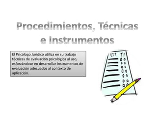 El Psicólogo Jurídico utiliza en su trabajo
técnicas de evaluación psicológica al uso,
esforzándose en desarrollar instrumentos de
evaluación adecuados al contexto de
aplicación.
 