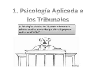 La Psicología Aplicada a los Tribunales o Forense se
refiere a aquéllas actividades que el Psicólogo puede
realizar en el "FORO"
 