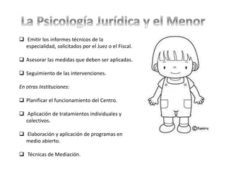  Emitir los informes técnicos de la
especialidad, solicitados por el Juez o el Fiscal.
 Asesorar las medidas que deben ser aplicadas.
 Seguimiento de las intervenciones.
En otras Instituciones:
 Planificar el funcionamiento del Centro.
 Aplicación de tratamientos individuales y
colectivos.
 Elaboración y aplicación de programas en
medio abierto.
 Técnicas de Mediación.
 