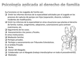 Sus funciones en los Juzgados de Familia son:
 Emitir los informes técnicos de la especialidad solicitados por el Juzgado en los
procesos de rupturas de parejas con hijos (separación, divorcio, nulidad e
incidentes de modificación).
 Emitir los informes de la especialidad en otras situaciones que plantea el derecho
de familia: tutelas, acogimiento, adopciones, autorizaciones para contraer
matrimonio, etc.
 Seguimiento de los casos.
 Asesoramiento a los jueces y fiscales.
En otras Instituciones:
 Mediación familiar.
 Peritajes privados.
 Peritajes y asesoramiento con Tribunales Eclesiásticos.
En el ámbito Privado:
 Perito.
 Asesor del Abogado.
 Colaborador con el Abogado (trabajo interdisciplinar en todo el procedimiento).
 Mediador.
 