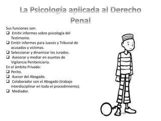 Sus funciones son:
 Emitir informes sobre psicología del
Testimonio.
 Emitir informes para Jueces y Tribunal de
acusados y víctimas.
 Seleccionar y dinamizar los Jurados.
 Asesorar y mediar en asuntos de
Vigilancia Penitenciaria.
En el ámbito Privado:
 Perito.
 Asesor del Abogado.
 Colaborador con el Abogado (trabajo
interdisciplinar en todo el procedimiento).
 Mediador.
 