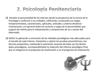  Estudiar la personalidad de los internos desde la perspectiva de la ciencia de la
Psicología y conforme a sus métodos, calificando y evaluando sus rasgos
temperamentales, caracterízales, aptitudes, actitudes y sistema dinámico-
motivacional, y en general todos los sectores y rasgos de la personalidad, que
juzguen de interés para la interpretación y comprensión de ser y actuar del
observado.
 Definir la aplicación y corrección de los métodos psicológicos más adecuados para
el estudio de cada interno. Interpretar y valorar las pruebas psicométricas y las
técnicas proyectivas, realizando la valoración conjunta de éstas con los demás
datos psicológicos, correspondiéndole la redacción del informe psicológico final,
que se integrará en la propuesta de clasificación o en el programa de tratamiento.
 