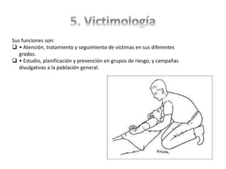 Sus funciones son:
 • Atención, tratamiento y seguimiento de víctimas en sus diferentes
grados.
 • Estudio, planificación y prevención en grupos de riesgo, y campañas
divulgativas a la población general.
 