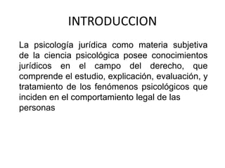 INTRODUCCION
La psicología jurídica como materia subjetiva
de la ciencia psicológica posee conocimientos
jurídicos en el campo del derecho, que
comprende el estudio, explicación, evaluación, y
tratamiento de los fenómenos psicológicos que
inciden en el comportamiento legal de las
personas
 