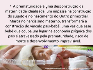 ‘
• A prematuridade é uma desconstrução da
maternidade idealizada, um impasse na construção
do sujeito e no nascimento do Outro primordial.
Marca no narcisismo materno, transformará a
construção do vínculo pais-bebê, uma vez que esse
bebê que ocupa um lugar na economia psíquica dos
pais é atravessado pela prematuridade, risco de
morte e desenvolvimento imprevisível.
 