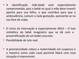 • A identificação mãe-bebê está especialmente
comprometida, pois o bebê no qual a mãe deve investir
aponta para sua falha, o que contribui para que a
ambivalência, comum a toda gestação, apresente-se na
sua face de culpa.
• O início da internação é especialmente difícil – O luto
simbólico do bebê imaginário que se dá com a
presentificação de um bebê concreto.
• Possibilidade de luto real.
• A prematuridade coloca a maternidade em suspenso e
a maneira como cada casal parental lidará com essa
situação é imprevisível.
 
