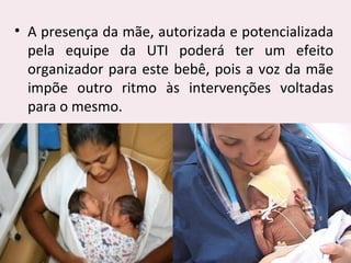 • A presença da mãe, autorizada e potencializada
pela equipe da UTI poderá ter um efeito
organizador para este bebê, pois a voz da mãe
impõe outro ritmo às intervenções voltadas
para o mesmo.
 
