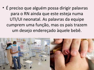 • É preciso que alguém possa dirigir palavras
para o RN ainda que este esteja numa
UTI/UI neonatal. As palavras da equipe
cumprem uma função, mas os pais trazem
um desejo endereçado àquele bebê.
 
