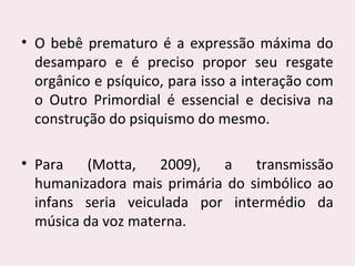 • O bebê prematuro é a expressão máxima do
desamparo e é preciso propor seu resgate
orgânico e psíquico, para isso a interação com
o Outro Primordial é essencial e decisiva na
construção do psiquismo do mesmo.
• Para (Motta, 2009), a transmissão
humanizadora mais primária do simbólico ao
infans seria veiculada por intermédio da
música da voz materna.
 