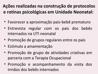 Ações realizadas na construção de protocolos
e rotinas psicológicas em Unidade Neonatal:
• Favorecer a aproximação pais-bebê prematuro
• Entrevista regular com os pais dos bebês
internados na UTI neonatal
• Promoção de grupos regulares entre os pais
• Estímulo a amamentação
• Promoção de grupo de atividades criativas em
parceria com a Terapia Ocupacional
• Promoção e acompanhamento da visita dos
irmãos dos bebês internados
 